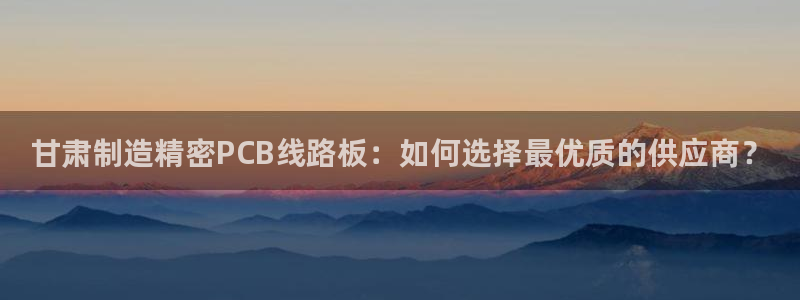 彩神8是正规平台吗安全吗：甘肃制造精密PCB线路板：如何选择最优质的供应商？